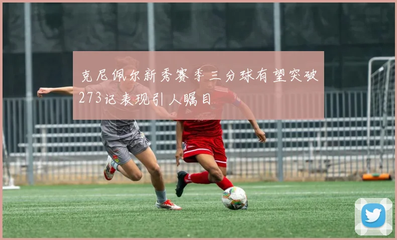 克尼佩尔新秀赛季三分球有望突破273记表现引人瞩目