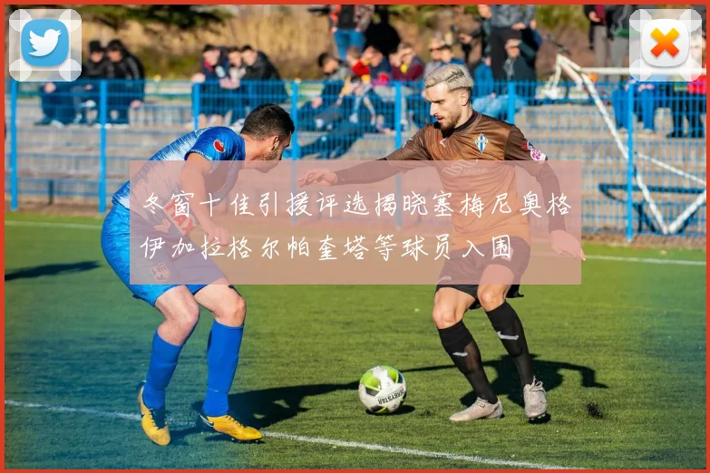 冬窗十佳引援评选揭晓塞梅尼奥格伊加拉格尔帕奎塔等球员入围