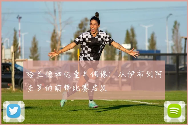 哈兰德回忆童年偶像：从伊布到阿圭罗的前锋比赛启发
