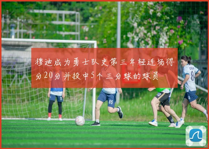 穆迪成为勇士队史第三年轻连场得分20分并投中5个三分球的球员