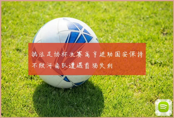 执法足协杯决赛高亨进助国安保持不败河南队遭遇首场失利