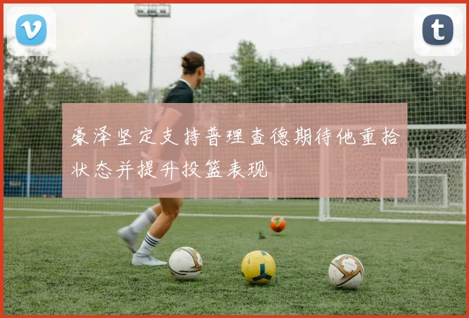 豪泽坚定支持普理查德期待他重拾状态并提升投篮表现