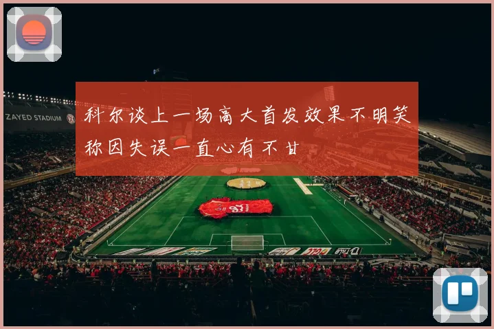 科尔谈上一场高大首发效果不明笑称因失误一直心有不甘