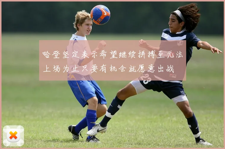 哈登坚定表示希望继续拼搏至无法上场为止只要有机会就愿意出战