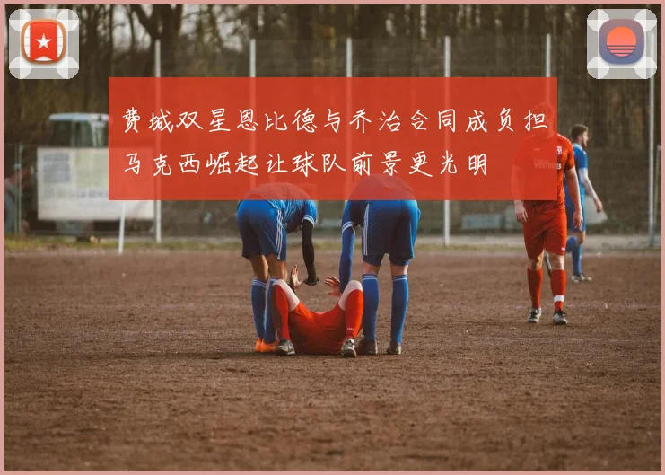 费城双星恩比德与乔治合同成负担马克西崛起让球队前景更光明