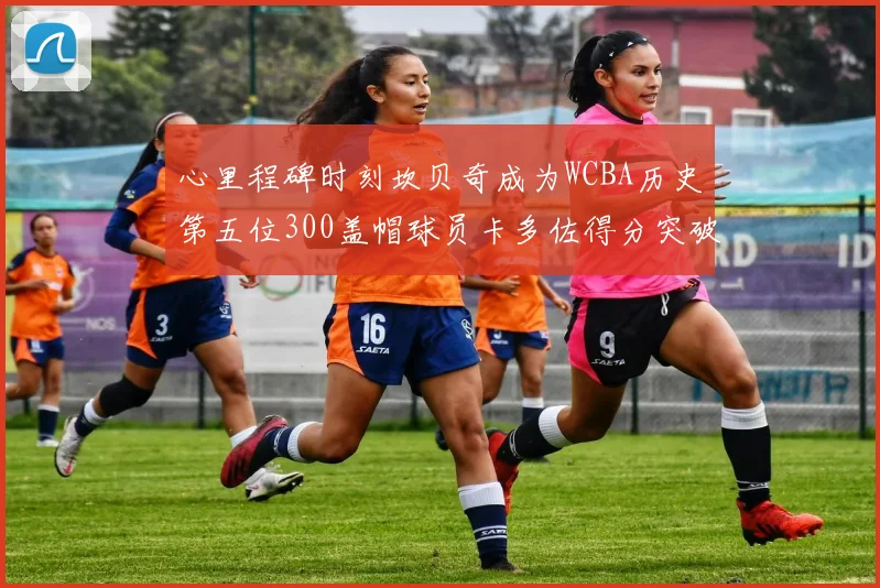 心里程碑时刻坎贝奇成为WCBA历史第五位300盖帽球员卡多佐得分突破1000大关