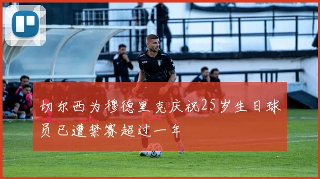 切尔西为穆德里克庆祝25岁生日球员已遭禁赛超过一年