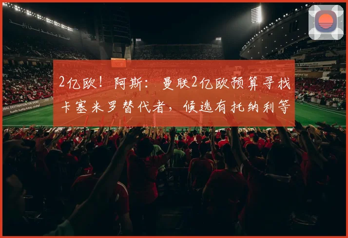 2亿欧！阿斯：曼联2亿欧预算寻找卡塞米罗替代者，候选有托纳利等