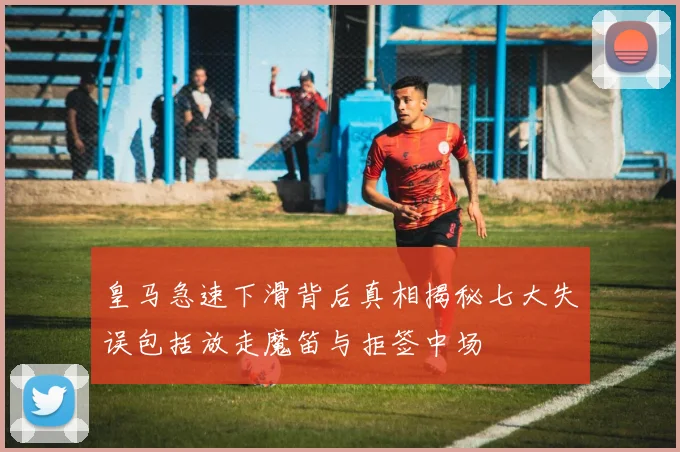 皇马急速下滑背后真相揭秘七大失误包括放走魔笛与拒签中场