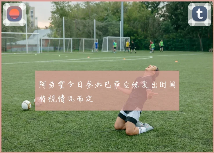 阿劳霍今日参加巴萨合练复出时间将视情况而定