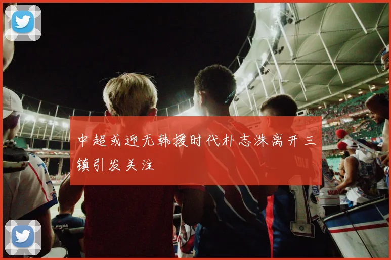 中超或迎无韩援时代朴志洙离开三镇引发关注