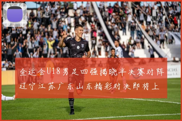 全运会U18男足四强揭晓半决赛对阵辽宁江苏广东山东精彩对决即将上演