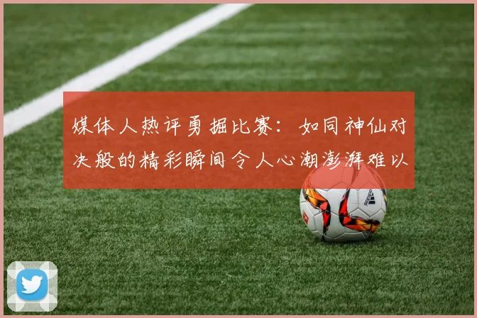 媒体人热评勇掘比赛：如同神仙对决般的精彩瞬间令人心潮澎湃难以忘怀