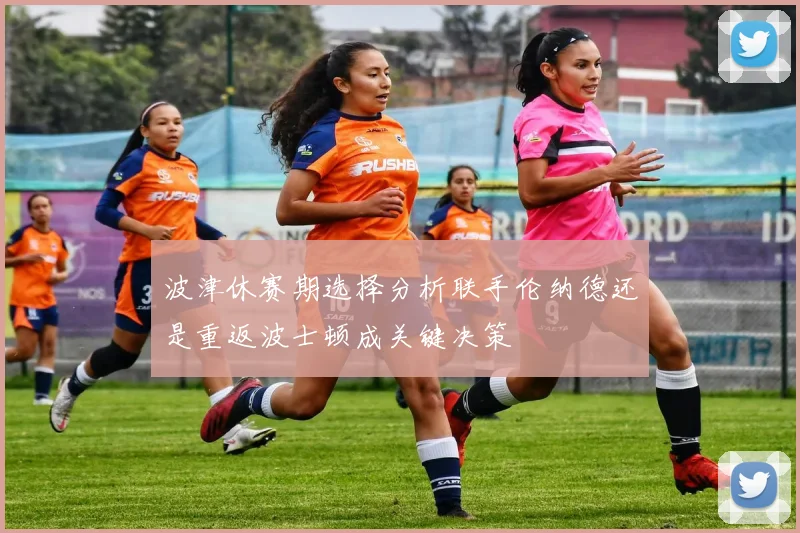 波津休赛期选择分析联手伦纳德还是重返波士顿成关键决策