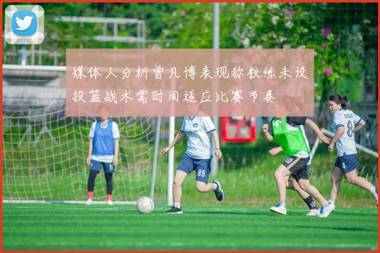 媒体人分析曾凡博表现称教练未设投篮战术需时间适应比赛节奏