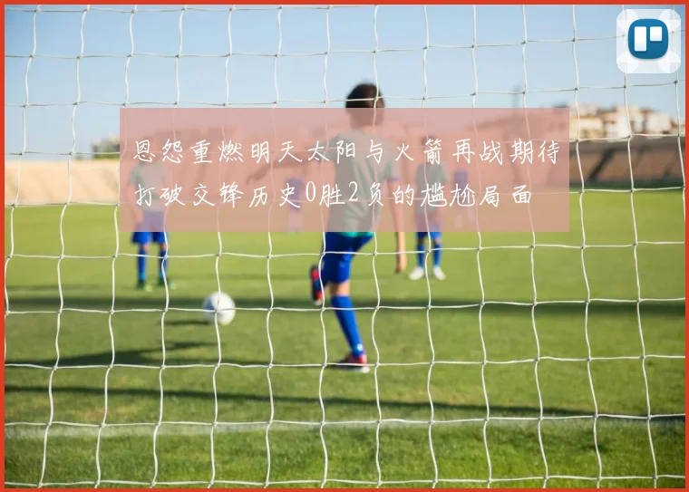 恩怨重燃明天太阳与火箭再战期待打破交锋历史0胜2负的尴尬局面