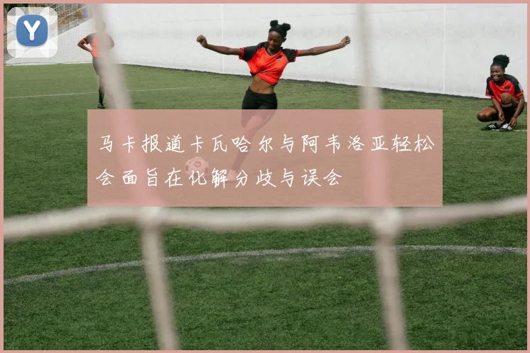 马卡报道卡瓦哈尔与阿韦洛亚轻松会面旨在化解分歧与误会