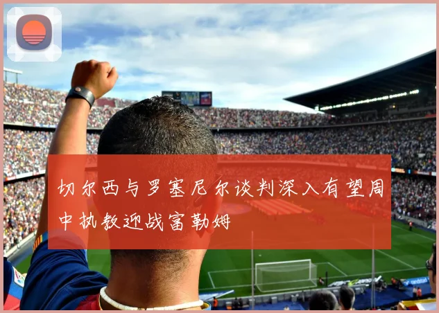 切尔西与罗塞尼尔谈判深入有望周中执教迎战富勒姆