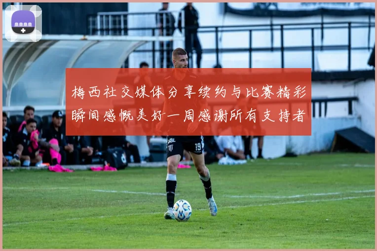 梅西社交媒体分享续约与比赛精彩瞬间感慨美好一周感谢所有支持者