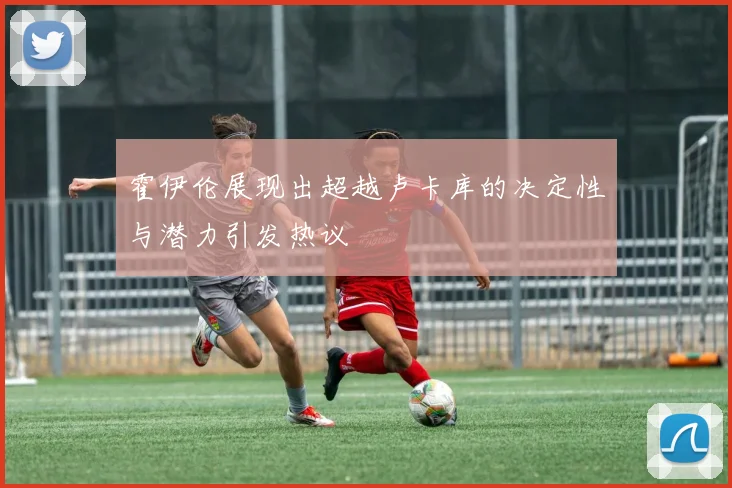 霍伊伦展现出超越卢卡库的决定性与潜力引发热议