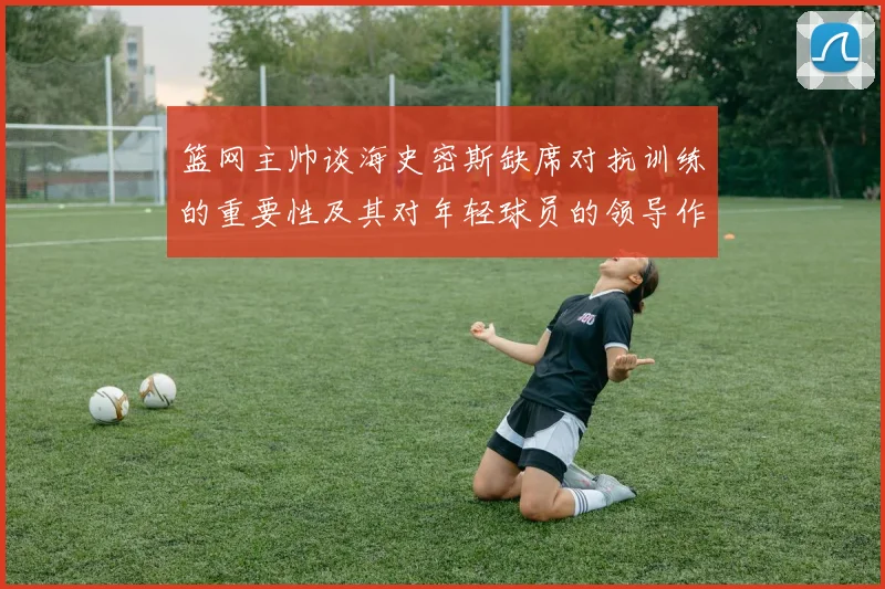 篮网主帅谈海史密斯缺席对抗训练的重要性及其对年轻球员的领导作用