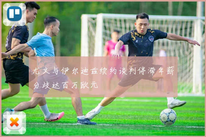 尤文与伊尔迪兹续约谈判停滞年薪分歧达百万欧元