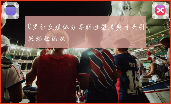 C罗社交媒体分享新造型清爽寸头引发粉丝热议