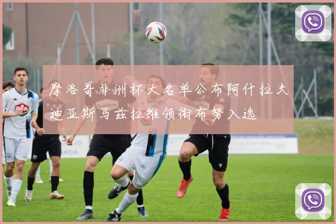 摩洛哥非洲杯大名单公布阿什拉夫迪亚斯马兹拉维领衔布努入选