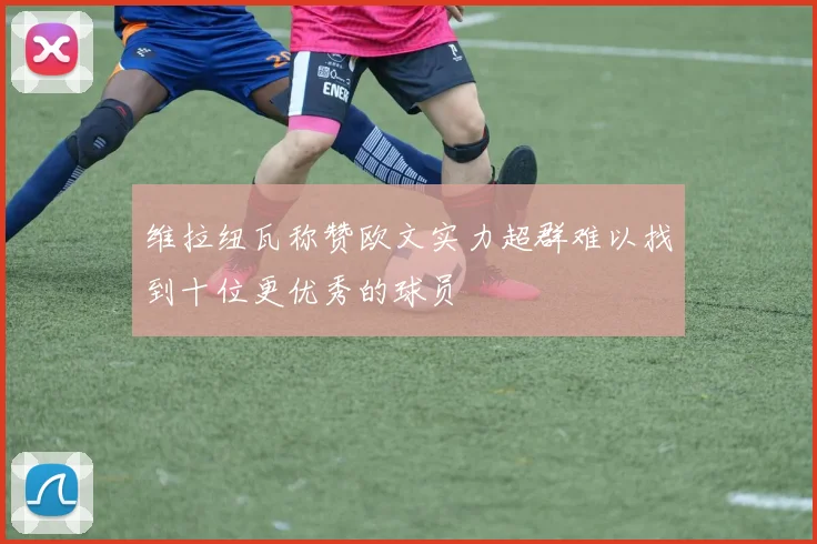 维拉纽瓦称赞欧文实力超群难以找到十位更优秀的球员