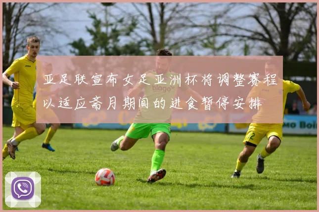 亚足联宣布女足亚洲杯将调整赛程以适应斋月期间的进食暂停安排